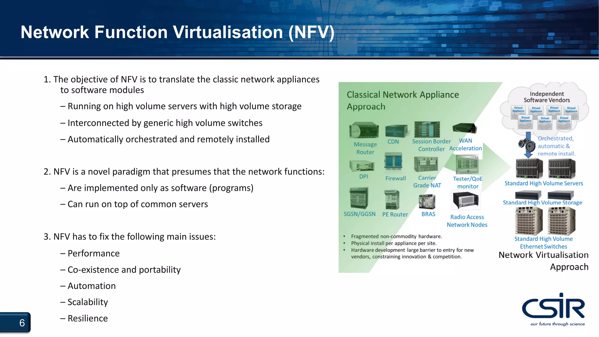 6
Network Function Virtualisation (NFV)
1. The objective of NFV is to translate the classic network appliances
to software modules
– Running on high volume servers with high volume storage
– Interconnected by generic high volume switches
– Automatically orchestrated and remotely installed
2. NFV is a novel paradigm that presumes that the network functions:
– Are implemented only as software (programs)
– Can run on top of common servers
3. NFV has to fix the following main issues:
– Performance
– Co-existence and portability
– Automation
– Scalability
– Resilience
 