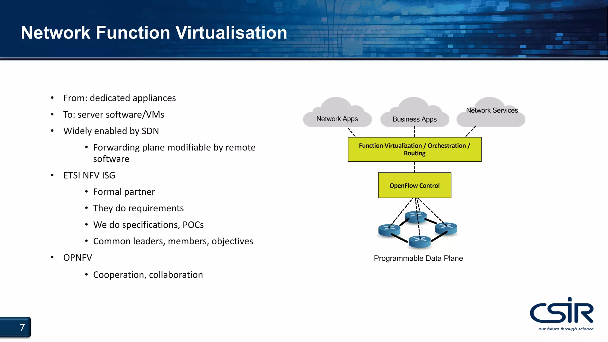 7
Network Function Virtualisation
• From: dedicated appliances
• To: server software/VMs
• Widely enabled by SDN
• Forwarding plane modifiable by remote
software
• ETSI NFV ISG
• Formal partner
• They do requirements
• We do specifications, POCs
• Common leaders, members, objectives
• OPNFV
• Cooperation, collaboration
Programmable Data Plane
Network Apps Business Apps
Network Services
Function Virtualization / Orchestration /
Routing
OpenFlow Control
 