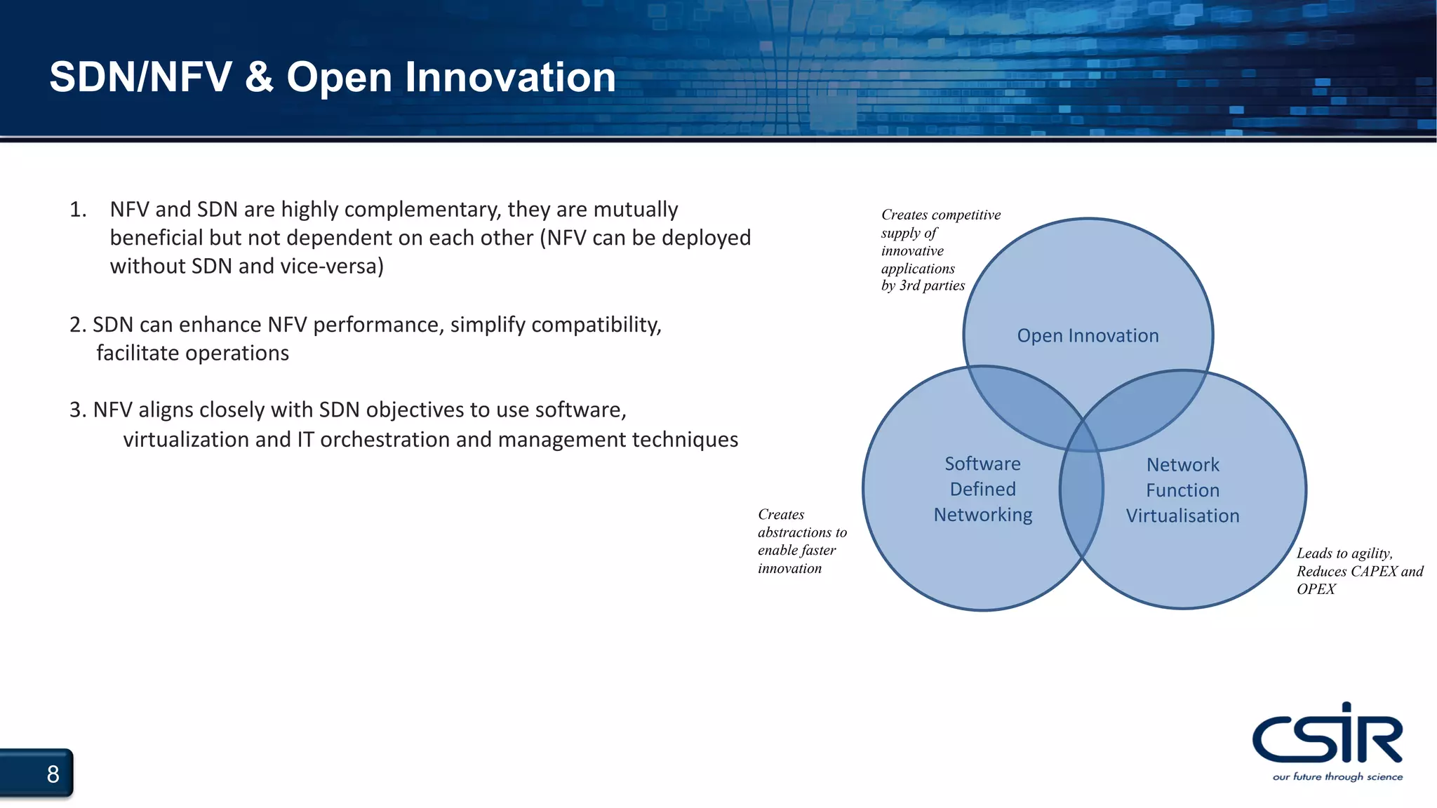 8
SDN/NFV & Open Innovation
Creates competitive
supply of
innovative
applications
by 3rd parties
Open Innovation
Software
Defined
Networking
Network
Function
VirtualisationCreates
abstractions to
enable faster
innovation
Leads to agility,
Reduces CAPEX and
OPEX
1. NFV and SDN are highly complementary, they are mutually
beneficial but not dependent on each other (NFV can be deployed
without SDN and vice-versa)
2. SDN can enhance NFV performance, simplify compatibility,
facilitate operations
3. NFV aligns closely with SDN objectives to use software,
virtualization and IT orchestration and management techniques
 