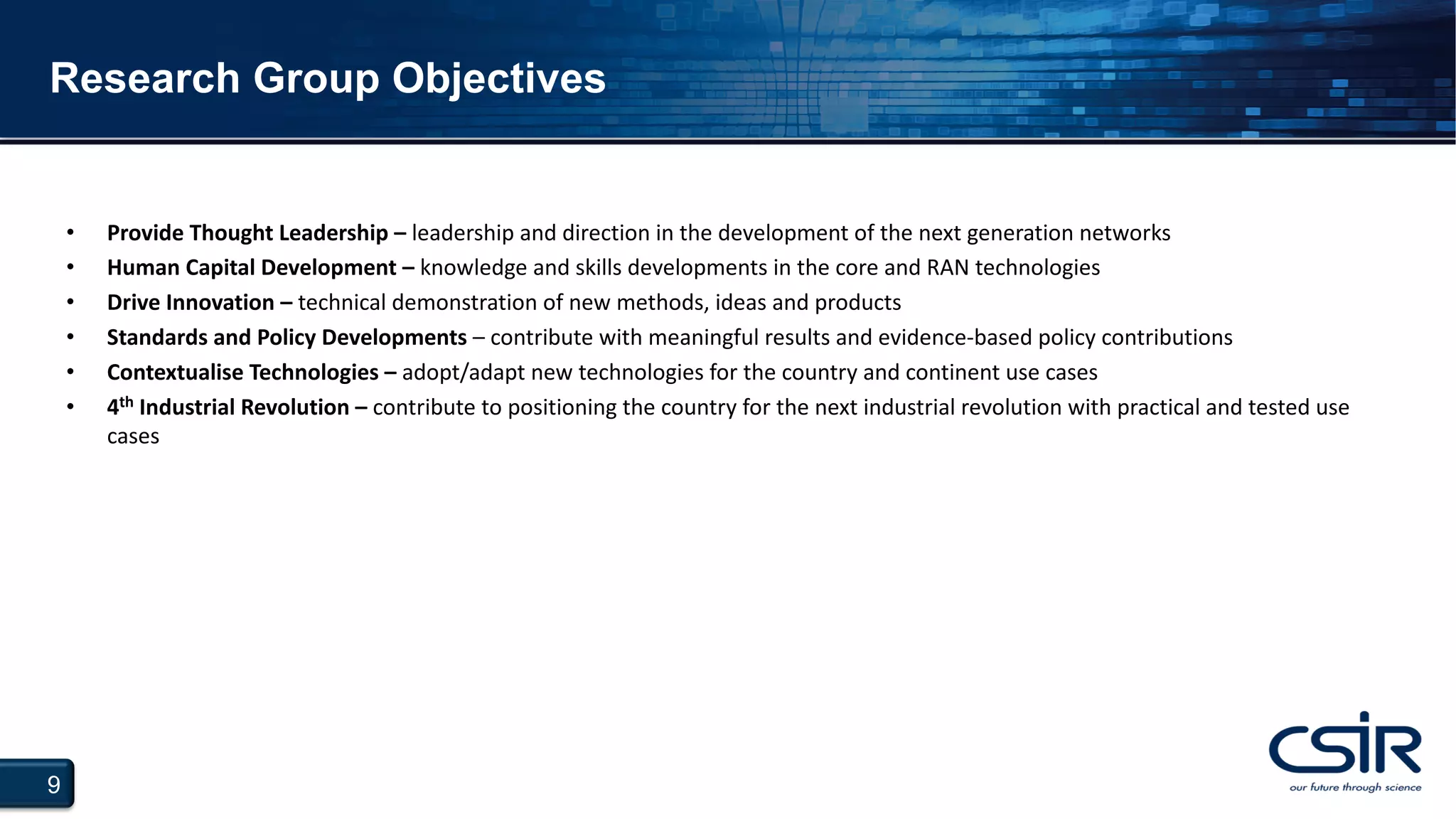 9
Research Group Objectives
• Provide Thought Leadership – leadership and direction in the development of the next generation networks
• Human Capital Development – knowledge and skills developments in the core and RAN technologies
• Drive Innovation – technical demonstration of new methods, ideas and products
• Standards and Policy Developments – contribute with meaningful results and evidence-based policy contributions
• Contextualise Technologies – adopt/adapt new technologies for the country and continent use cases
• 4th Industrial Revolution – contribute to positioning the country for the next industrial revolution with practical and tested use
cases
 