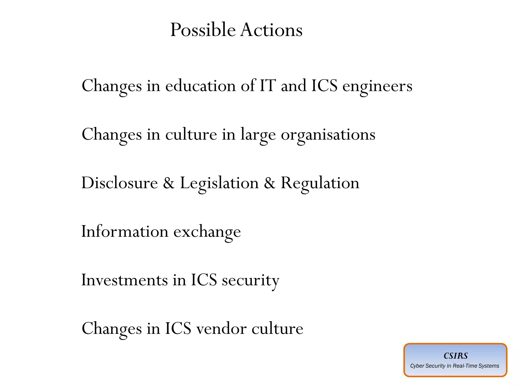 CSIRS
Cyber Security in Real-Time Systems
Advanced :
Planned ahead of time
Executed by individuals who have expertise
Intelligence gathered about “target” in advance
Adoption of social engineering techniques
Covering of entry and exit points
Motive not always understood
Perpetrated by unknown agencies
Multiple points of entry technical and non-technical
Complex execution across a period of time may be months or years
Use of multiple technologies, tools and techniques
Insider threat must be considered a possible entry point
Will explore logical and physical security weaknesses
May extend to supply chain
Changes in education of IT and ICS engineers
Changes in culture in large organisations
Disclosure & Legislation & Regulation
Information exchange
Investments in ICS security
Changes in ICS vendor culture
PossibleActions
 