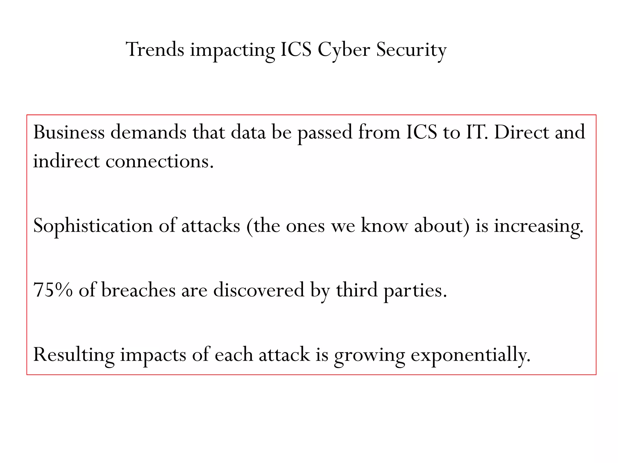 Trends impacting ICS Cyber Security
Business demands that data be passed from ICS to IT. Direct and
indirect connections.
Sophistication of attacks (the ones we know about) is increasing.
75% of breaches are discovered by third parties.
Resulting impacts of each attack is growing exponentially.
 