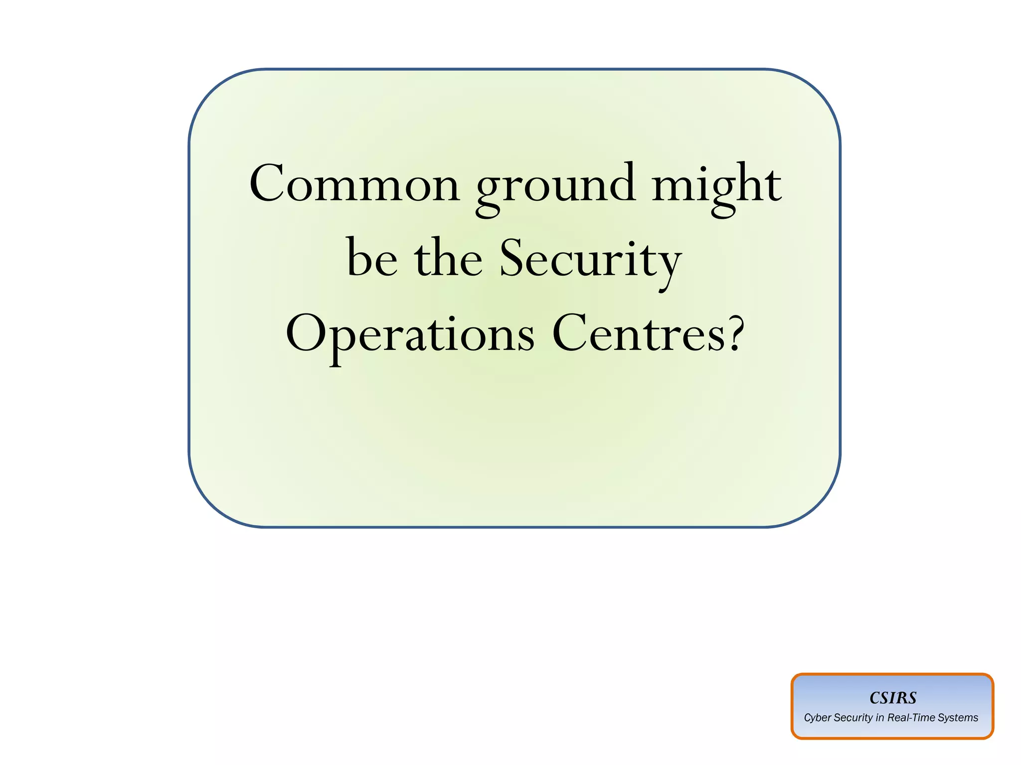CSIRS
Cyber Security in Real-Time Systems
Common ground might
be the Security
Operations Centres?
 