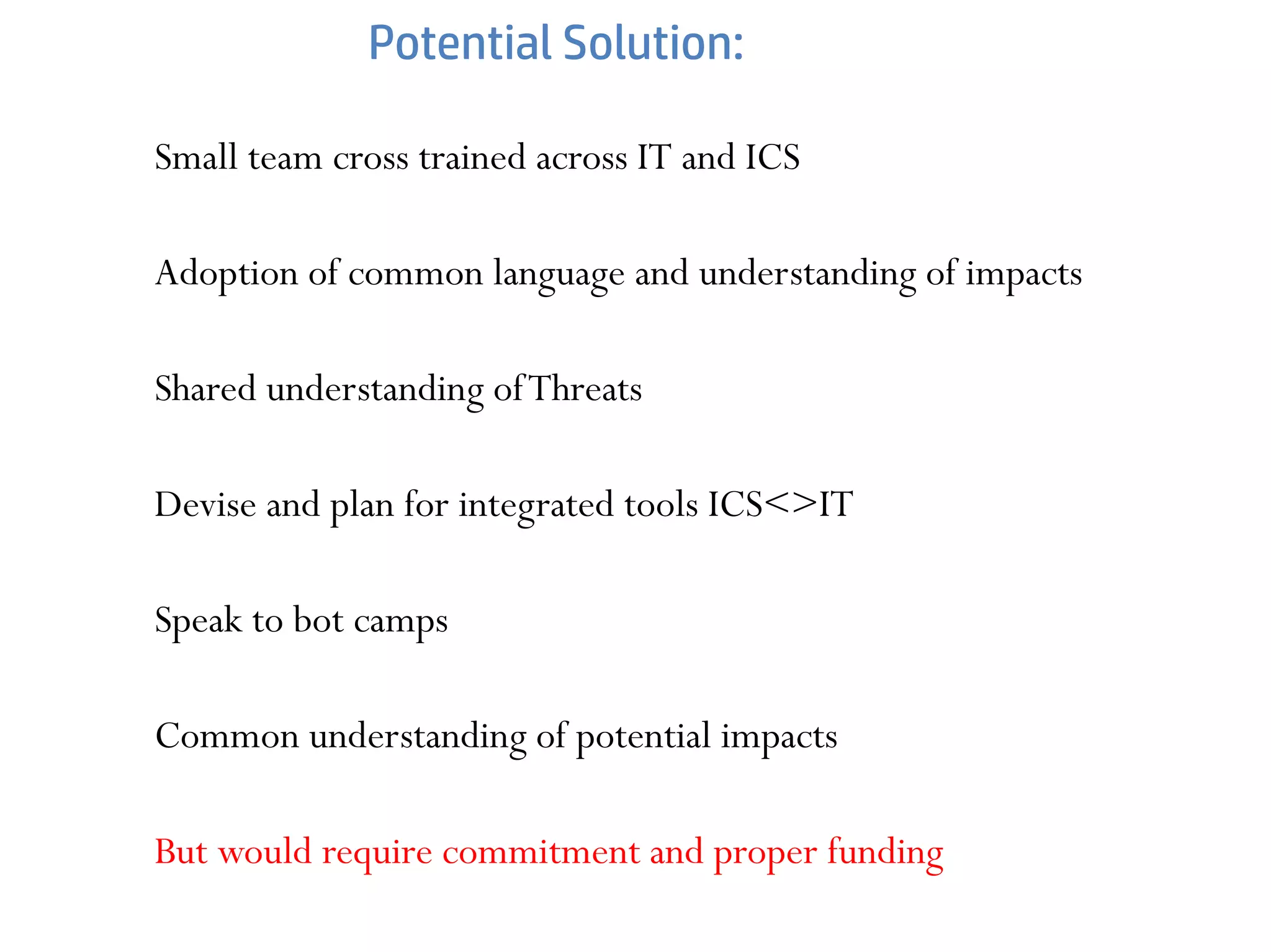 Potential Solution:
Small team cross trained across IT and ICS
Adoption of common language and understanding of impacts
Shared understanding ofThreats
Devise and plan for integrated tools ICS<>IT
Speak to bot camps
Common understanding of potential impacts
But would require commitment and proper funding
 