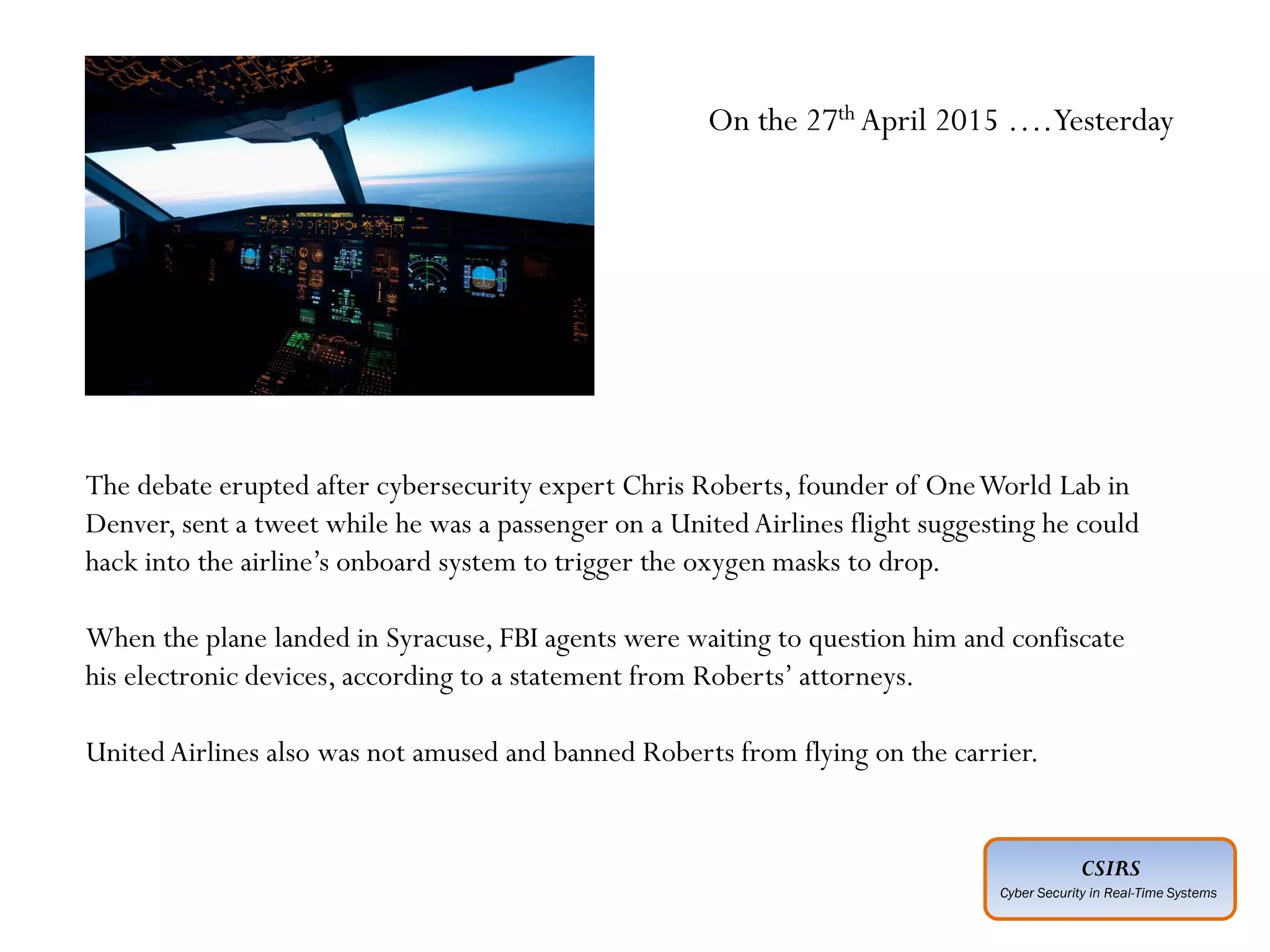 CSIRS
Cyber Security in Real-Time Systems
Advanced :
Planned ahead of time
Executed by individuals who have expertise
Intelligence gathered about “target” in advance
Adoption of social engineering techniques
Covering of entry and exit points
Motive not always understood
Perpetrated by unknown agencies
The debate erupted after cybersecurity expert Chris Roberts, founder of OneWorld Lab in
Denver, sent a tweet while he was a passenger on a UnitedAirlines flight suggesting he could
hack into the airline’s onboard system to trigger the oxygen masks to drop.
When the plane landed in Syracuse, FBI agents were waiting to question him and confiscate
his electronic devices, according to a statement from Roberts’ attorneys.
UnitedAirlines also was not amused and banned Roberts from flying on the carrier.
On the 27th April 2015 ….Yesterday
 