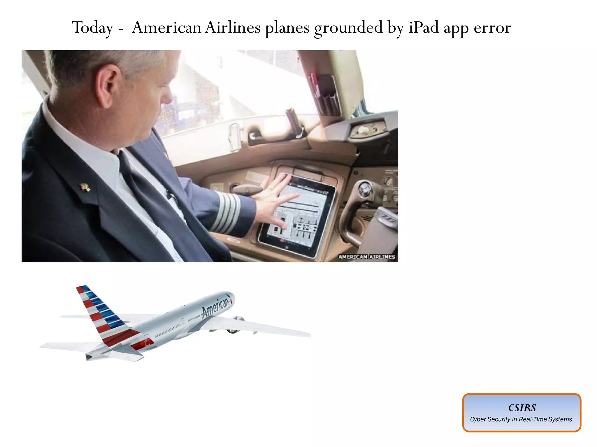 CSIRS
Cyber Security in Real-Time Systems
Advanced :
Planned ahead of time
Executed by individuals who have expertise
Intelligence gathered about “target” in advance
Adoption of social engineering techniques
Covering of entry and exit points
Motive not always understood
Perpetrated by unknown agencies
Persistent :
Today - AmericanAirlines planes grounded by iPad app error
 