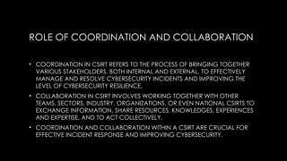 ROLE OF COORDINATION AND COLLABORATION
• COORDINATION IN CSIRT REFERS TO THE PROCESS OF BRINGING TOGETHER
VARIOUS STAKEHOLDERS, BOTH INTERNAL AND EXTERNAL, TO EFFECTIVELY
MANAGE AND RESOLVE CYBERSECURITY INCIDENTS AND IMPROVING THE
LEVEL OF CYBERSECURITY RESILIENCE.
• COLLABORATION IN CSIRT INVOLVES WORKING TOGETHER WITH OTHER
TEAMS, SECTORS, INDUSTRY, ORGANIZATIONS, OR EVEN NATIONAL CSIRTS TO
EXCHANGE INFORMATION, SHARE RESOURCES, KNOWLEDGES, EXPERIENCES
AND EXPERTISE, AND TO ACT COLLECTIVELY.
• COORDINATION AND COLLABORATION WITHIN A CSIRT ARE CRUCIAL FOR
EFFECTIVE INCIDENT RESPONSE AND IMPROVING CYBERSECURITY.
 