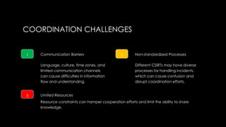 COORDINATION CHALLENGES
1 Communication Barriers
Language, culture, time zones, and
limited communication channels
can cause difficulties in information
flow and understanding.
2 Non-standardized Processes
Different CSIRTs may have diverse
processes for handling incidents,
which can cause confusion and
disrupt coordination efforts.
3 Limited Resources
Resource constraints can hamper cooperation efforts and limit the ability to share
knowledge.
 