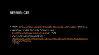 REFERENCES
• WHAT IS: "COMPUTER SECURITY INCIDENT RESPONSE TEAM (CSIRT)” [ARTICLE]
• NATIONAL CYBER SECURITY COUNCIL (NL): “
STARTING A COLLECTIVE CSIRT GUIDE” [PDF]
• CARNEGIE MELLON UNIVERSITY: “
THE SECTOR CSIRT FRAMEWORK: DEVELOPING SECTOR-BASED INCIDENT RESP
ONSE CAPABILITIES
” [PDF]
 