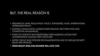BUT, THE REAL REASON IS
• REQUIRED BY LAWS, REGULATION, POLICY, STANDARDS, AUDIT, INTERNATIONAL
AGREEMENT/TREATY
• BUSINESS COMPLIANCES, MARKET/USERS DEMAND, BEST PRACTICES AND
COMPETITIVE ADVANTAGES
• POINT OF CONTACT WHO RESPONSIBLE FOR IMMEDIATE ACTION AND
COORDINATION AMONG PARTY INVOLVED
• EXPERT GROUP WHO PROVIDE RECOMMENDATION AND TO DISCUSS SECURITY
ISSUES AND UPDATES
• WHEN REALITY BITES AND INCIDENT WILL COST YOU!
 