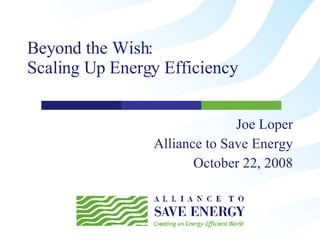 Beyond the Wish:  Scaling Up Energy Efficiency  Joe Loper Alliance to Save Energy October 22, 2008 