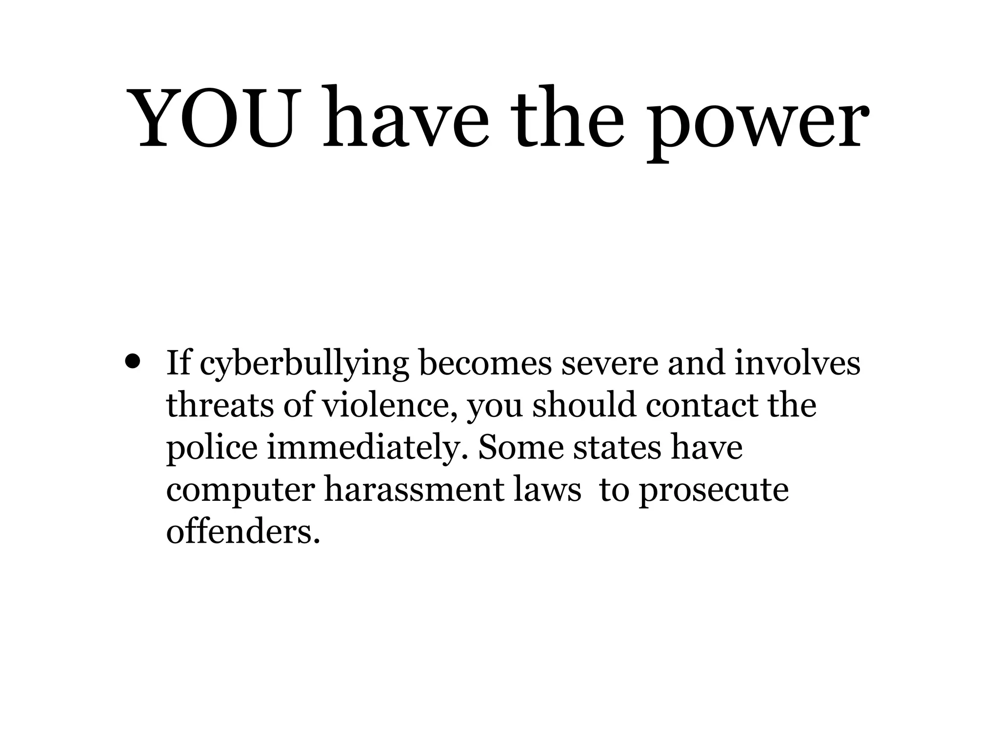 YOU have the power
• If cyberbullying becomes severe and involves
threats of violence, you should contact the
police immediately. Some states have
computer harassment laws to prosecute
offenders.
 