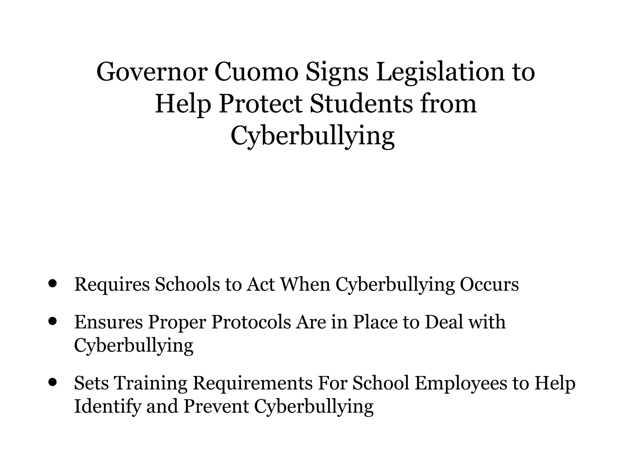 Governor Cuomo Signs Legislation to
Help Protect Students from
Cyberbullying
• Requires Schools to Act When Cyberbullying Occurs
• Ensures Proper Protocols Are in Place to Deal with
Cyberbullying
• Sets Training Requirements For School Employees to Help
Identify and Prevent Cyberbullying
 