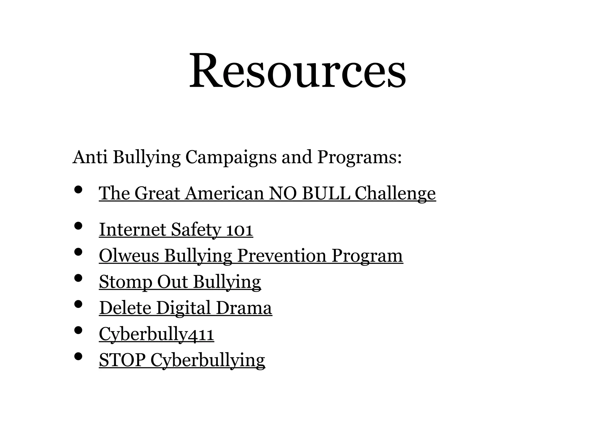 Resources
Anti Bullying Campaigns and Programs:
• The Great American NO BULL Challenge
• Internet Safety 101
• Olweus Bullying Prevention Program
• Stomp Out Bullying
• Delete Digital Drama
• Cyberbully411
• STOP Cyberbullying
 