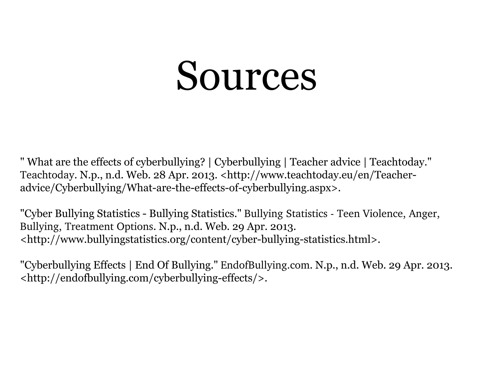 Sources
" What are the effects of cyberbullying? | Cyberbullying | Teacher advice | Teachtoday."
Teachtoday. N.p., n.d. Web. 28 Apr. 2013. <http://www.teachtoday.eu/en/Teacher-
advice/Cyberbullying/What-are-the-effects-of-cyberbullying.aspx>.
"Cyber Bullying Statistics - Bullying Statistics." Bullying Statistics ­ Teen Violence, Anger, 
Bullying, Treatment Options. N.p., n.d. Web. 29 Apr. 2013.
<http://www.bullyingstatistics.org/content/cyber-bullying-statistics.html>.
"Cyberbullying Effects | End Of Bullying." EndofBullying.com. N.p., n.d. Web. 29 Apr. 2013.
<http://endofbullying.com/cyberbullying-effects/>.
 