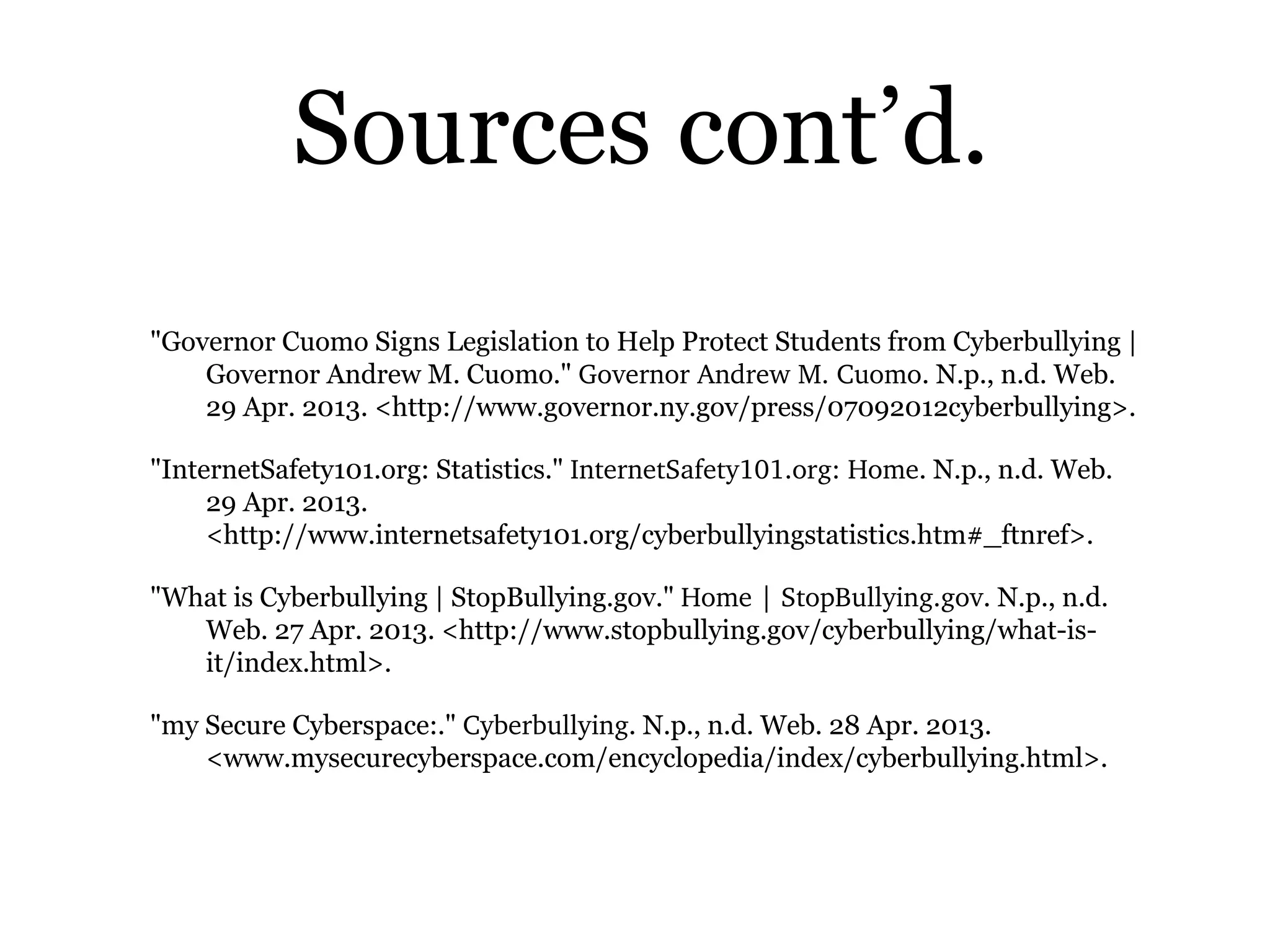 Sources cont’d.
"Governor Cuomo Signs Legislation to Help Protect Students from Cyberbullying |
Governor Andrew M. Cuomo." Governor Andrew M. Cuomo. N.p., n.d. Web.
29 Apr. 2013. <http://www.governor.ny.gov/press/07092012cyberbullying>.
"InternetSafety101.org: Statistics." InternetSafety101.org: Home. N.p., n.d. Web.
29 Apr. 2013.
<http://www.internetsafety101.org/cyberbullyingstatistics.htm#_ftnref>.
"What is Cyberbullying | StopBullying.gov." Home | StopBullying.gov. N.p., n.d.
Web. 27 Apr. 2013. <http://www.stopbullying.gov/cyberbullying/what-is-
it/index.html>.
"my Secure Cyberspace:." Cyberbullying. N.p., n.d. Web. 28 Apr. 2013.
<www.mysecurecyberspace.com/encyclopedia/index/cyberbullying.html>.
 