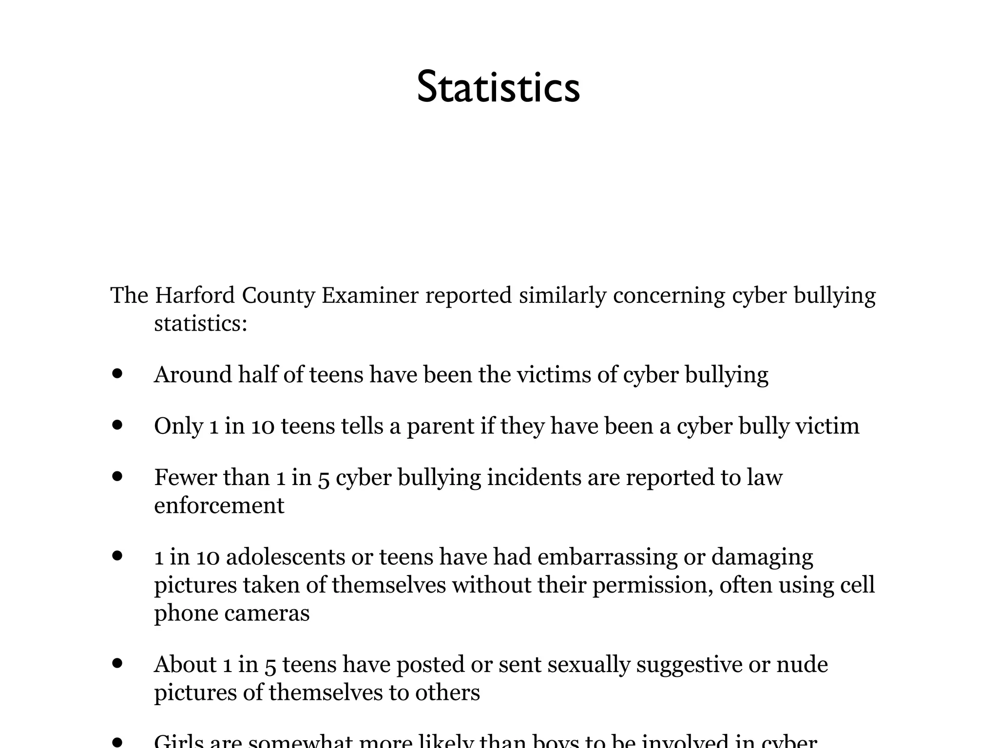Statistics
The Harford County Examiner reported similarly concerning cyber bullying 
statistics:
• Around half of teens have been the victims of cyber bullying
• Only 1 in 10 teens tells a parent if they have been a cyber bully victim
• Fewer than 1 in 5 cyber bullying incidents are reported to law
enforcement
• 1 in 10 adolescents or teens have had embarrassing or damaging
pictures taken of themselves without their permission, often using cell
phone cameras
• About 1 in 5 teens have posted or sent sexually suggestive or nude
pictures of themselves to others
 