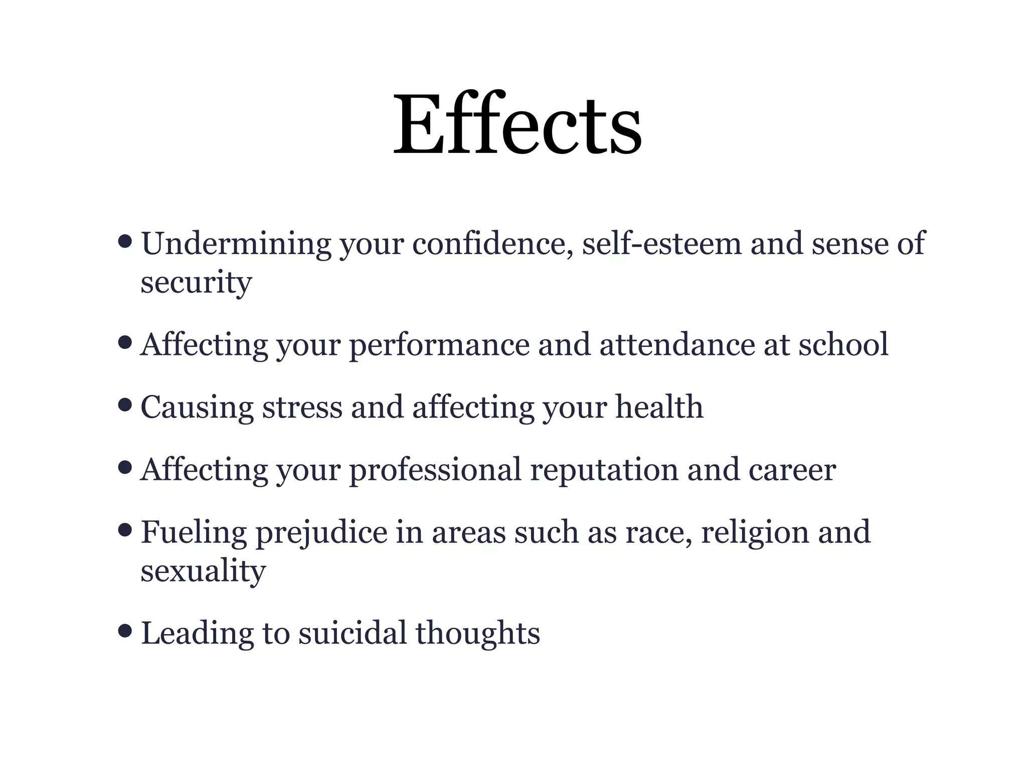 Effects
•Undermining your confidence, self-esteem and sense of
security
•Affecting your performance and attendance at school
•Causing stress and affecting your health
•Affecting your professional reputation and career
•Fueling prejudice in areas such as race, religion and
sexuality
•Leading to suicidal thoughts
 