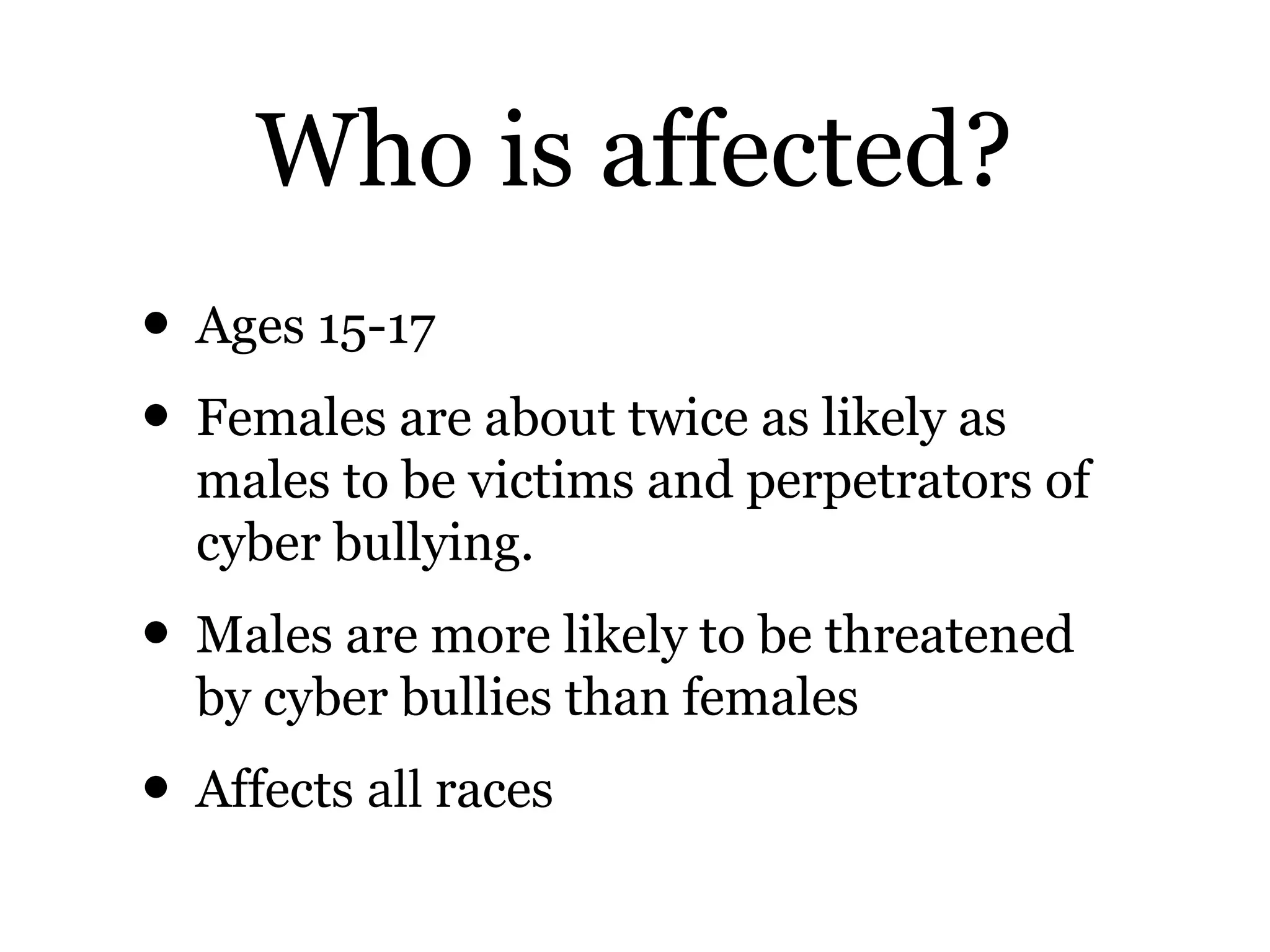 Who is affected?
• Ages 15-17
• Females are about twice as likely as
males to be victims and perpetrators of
cyber bullying.
• Males are more likely to be threatened
by cyber bullies than females
• Affects all races
 