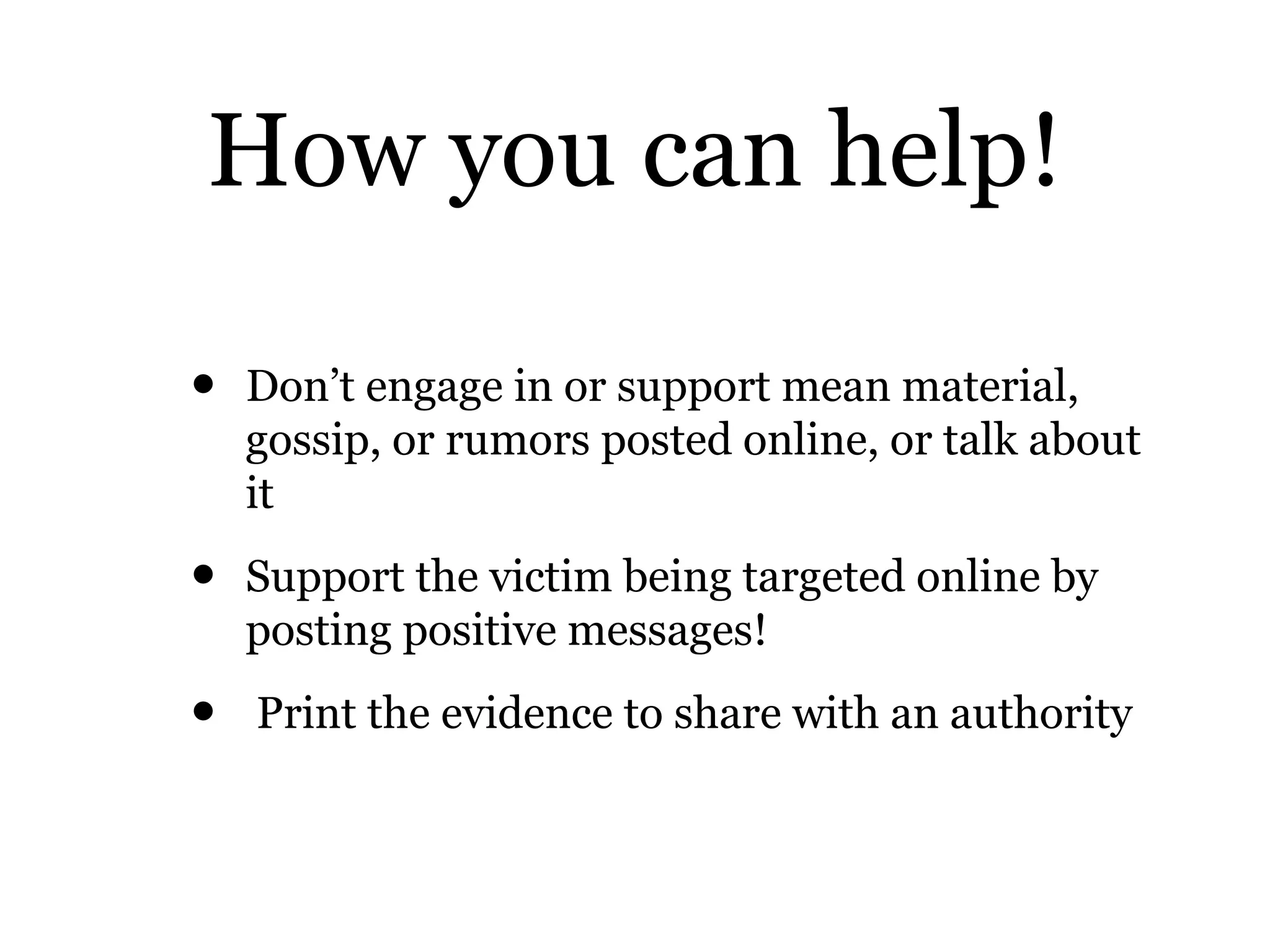 How you can help!
• Don’t engage in or support mean material,
gossip, or rumors posted online, or talk about
it
• Support the victim being targeted online by
posting positive messages!
• Print the evidence to share with an authority
 