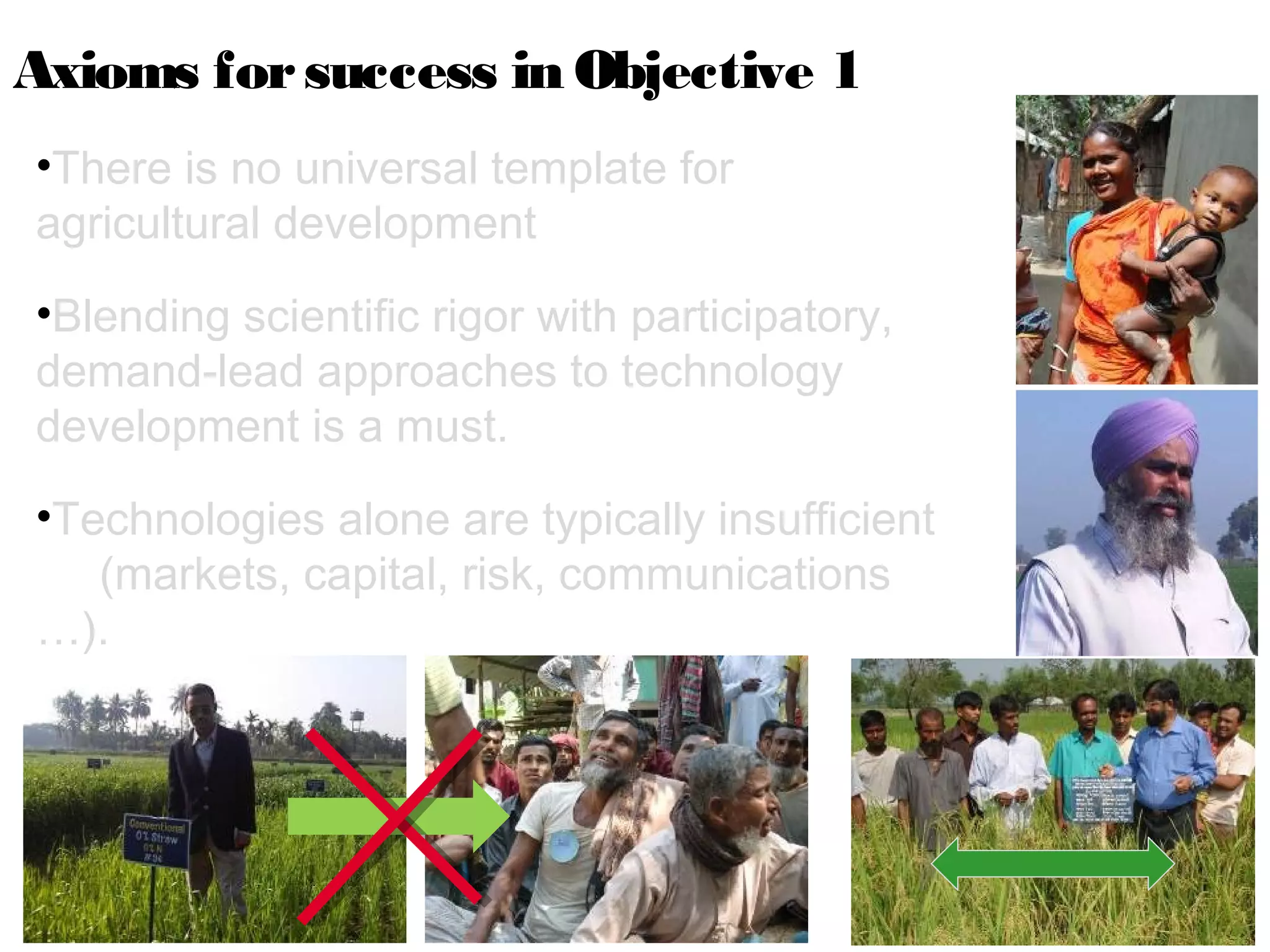 Axioms for success in Objective 1
•There is no universal template for
agricultural development
•Blending scientific rigor with participatory,
demand-lead approaches to technology
development is a must.
•Technologies alone are typically insufficient
   (markets, capital, risk, communications
…).
 