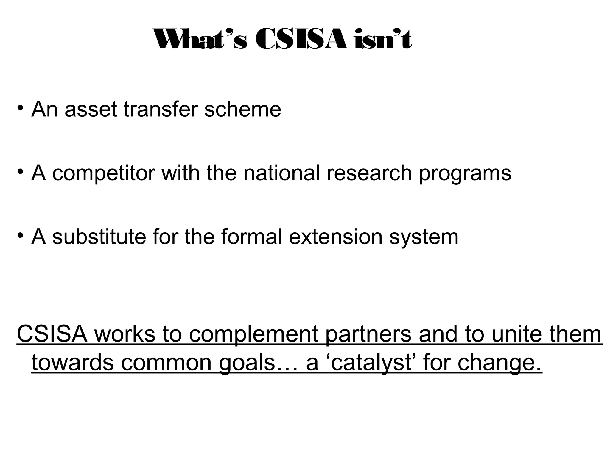 What’s CSISA isn’t

• An asset transfer scheme

• A competitor with the national research programs

• A substitute for the formal extension system



CSISA works to complement partners and to unite them
 towards common goals… a ‘catalyst’ for change.
 