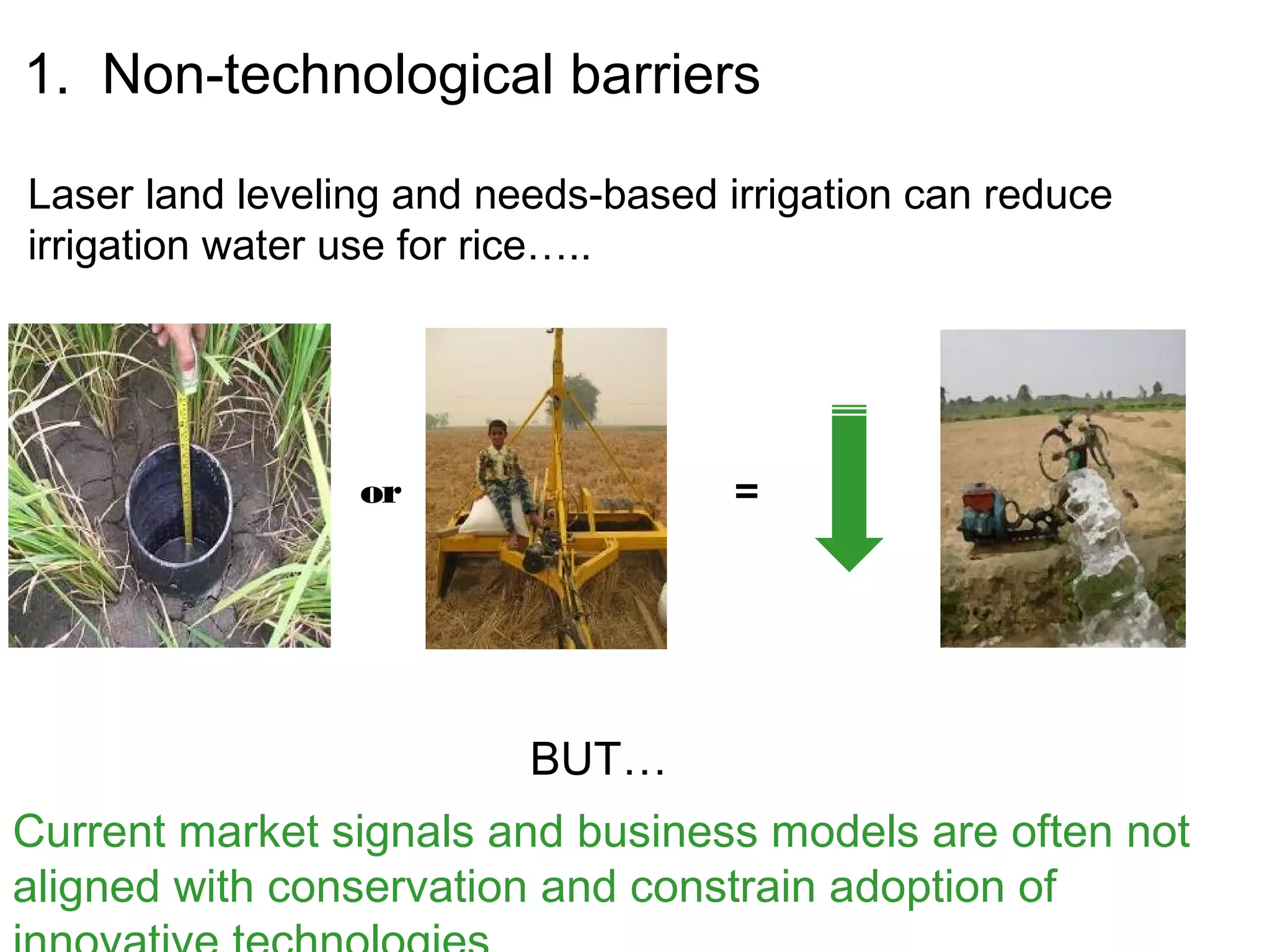 1. Non-technological barriers

Laser land leveling and needs-based irrigation can reduce
irrigation water use for rice…..




                 or                  =




                          BUT…
Current market signals and business models are often not
aligned with conservation and constrain adoption of
 