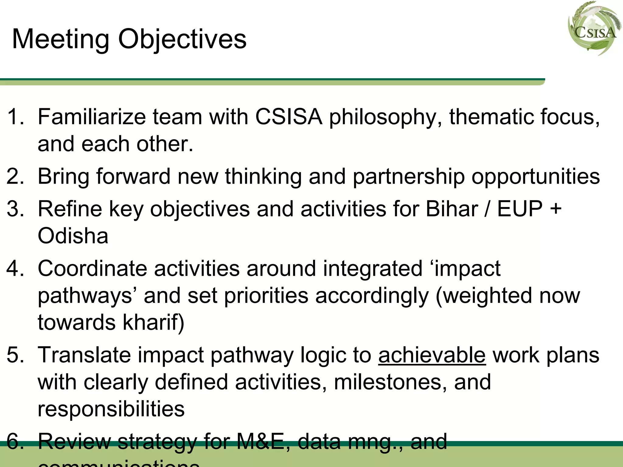 Meeting Objectives

1. Familiarize team with CSISA philosophy, thematic focus,
   and each other.
2. Bring forward new thinking and partnership opportunities
3. Refine key objectives and activities for Bihar / EUP +
   Odisha
4. Coordinate activities around integrated ‘impact
   pathways’ and set priorities accordingly (weighted now
   towards kharif)
5. Translate impact pathway logic to achievable work plans
   with clearly defined activities, milestones, and
   responsibilities
6. Review strategy for M&E, data mng., and
 