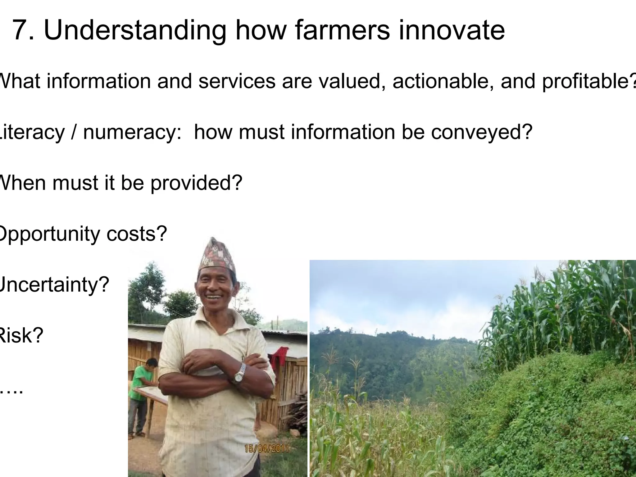 7. Understanding how farmers innovate
What information and services are valued, actionable, and profitable?

Literacy / numeracy: how must information be conveyed?

When must it be provided?

Opportunity costs?

Uncertainty?

Risk?

…..
 