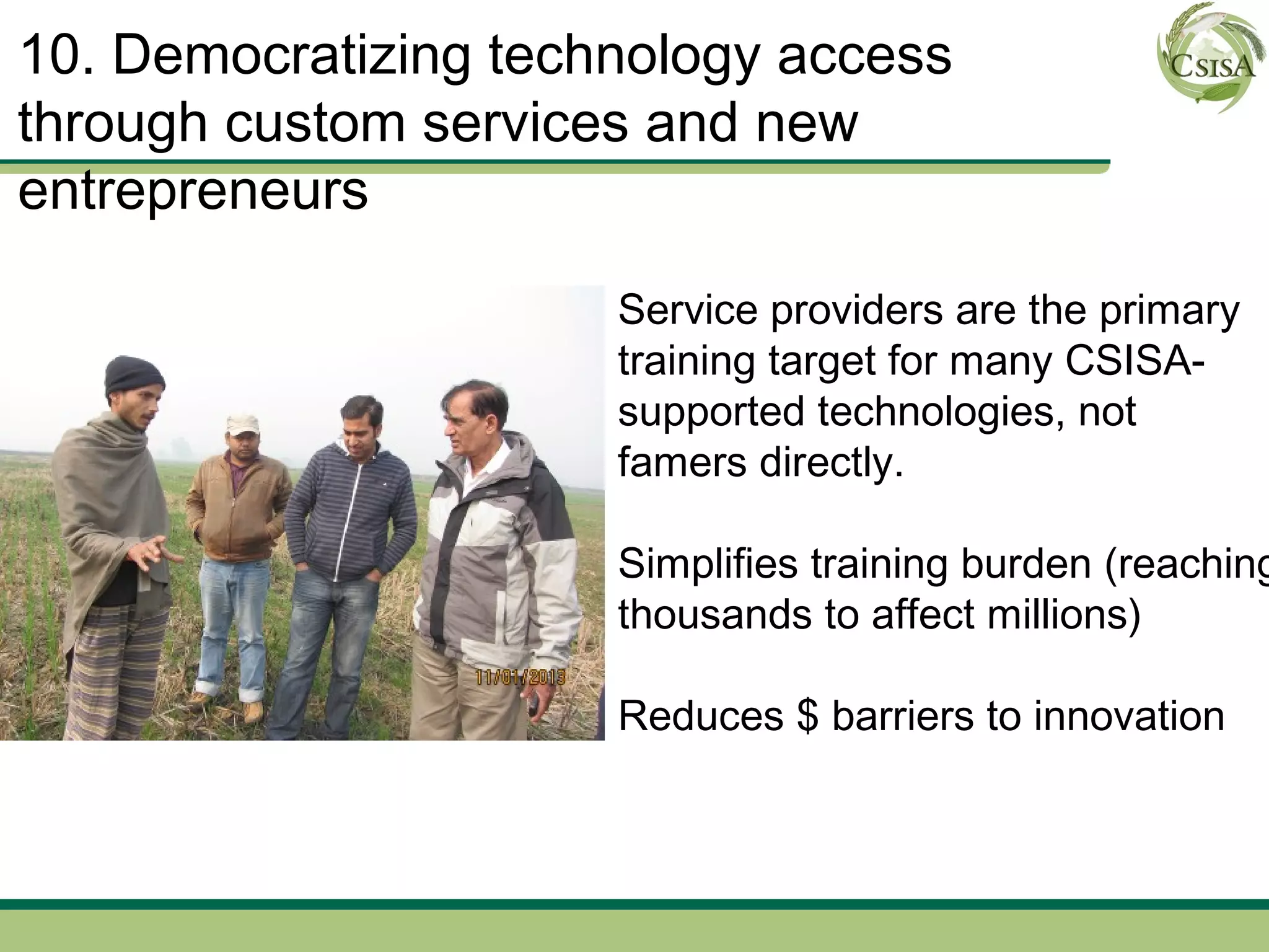 10. Democratizing technology access
through custom services and new
entrepreneurs

                      Service providers are the primary
                      training target for many CSISA-
                      supported technologies, not
                      famers directly.

                      Simplifies training burden (reaching
                      thousands to affect millions)

                      Reduces $ barriers to innovation
 