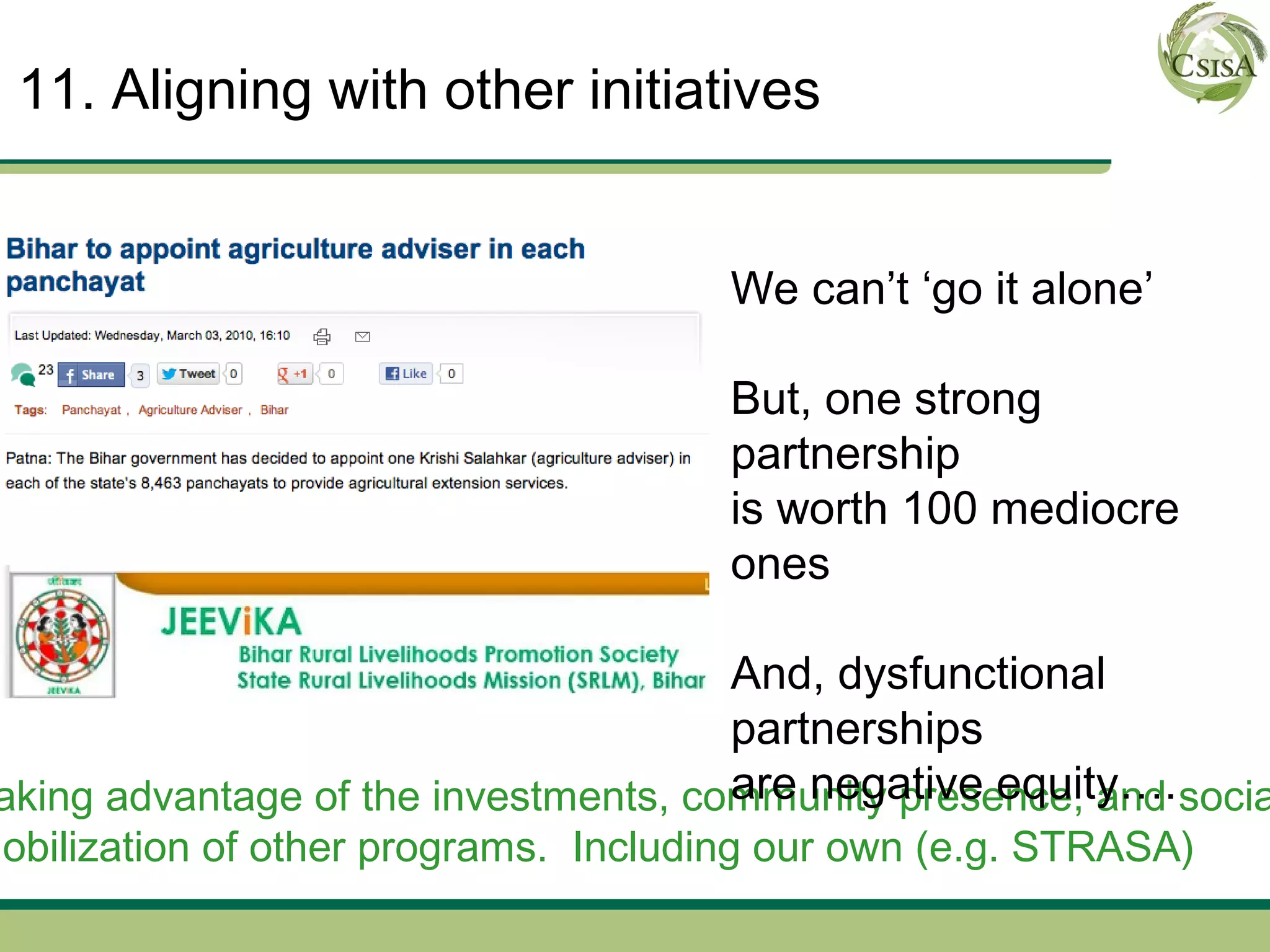 11. Aligning with other initiatives


                                       We can’t ‘go it alone’

                                       But, one strong
                                       partnership
                                       is worth 100 mediocre
                                       ones

                                       And, dysfunctional
                                       partnerships
                                       are negative equity….
 aking advantage of the investments, community presence, and socia
mobilization of other programs. Including our own (e.g. STRASA)
 