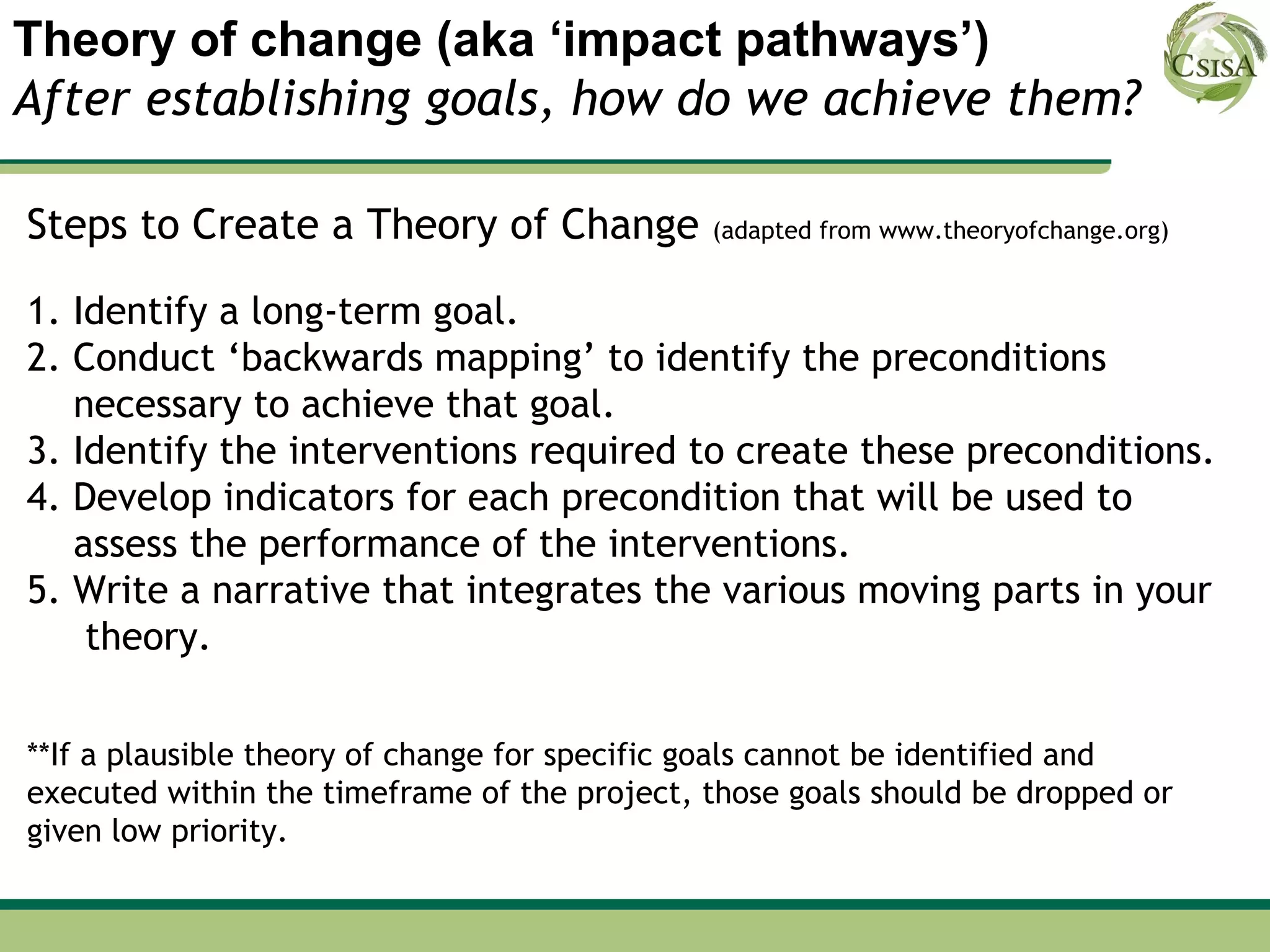 Theory of change (aka ‘impact pathways’)
After establishing goals, how do we achieve them?

Steps to Create a Theory of Change            (adapted from www.theoryofchange.org)


1. Identify a long-term goal.
2. Conduct ‘backwards mapping’ to identify the preconditions
   necessary to achieve that goal.
3. Identify the interventions required to create these preconditions.
4. Develop indicators for each precondition that will be used to
   assess the performance of the interventions.
5. Write a narrative that integrates the various moving parts in your
    theory.

**If a plausible theory of change for specific goals cannot be identified and
executed within the timeframe of the project, those goals should be dropped or
given low priority.
 