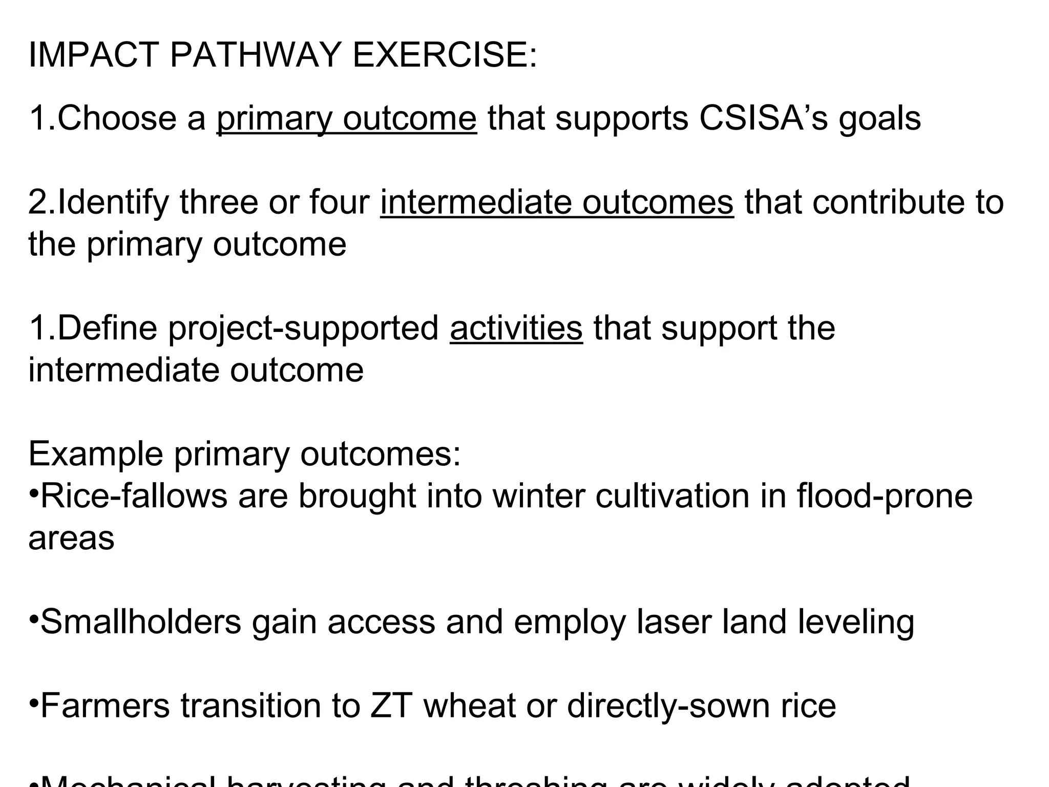 IMPACT PATHWAY EXERCISE:
1.Choose a primary outcome that supports CSISA’s goals

2.Identify three or four intermediate outcomes that contribute to
the primary outcome

1.Define project-supported activities that support the
intermediate outcome

Example primary outcomes:
•Rice-fallows are brought into winter cultivation in flood-prone
areas

•Smallholders gain access and employ laser land leveling

•Farmers transition to ZT wheat or directly-sown rice
 