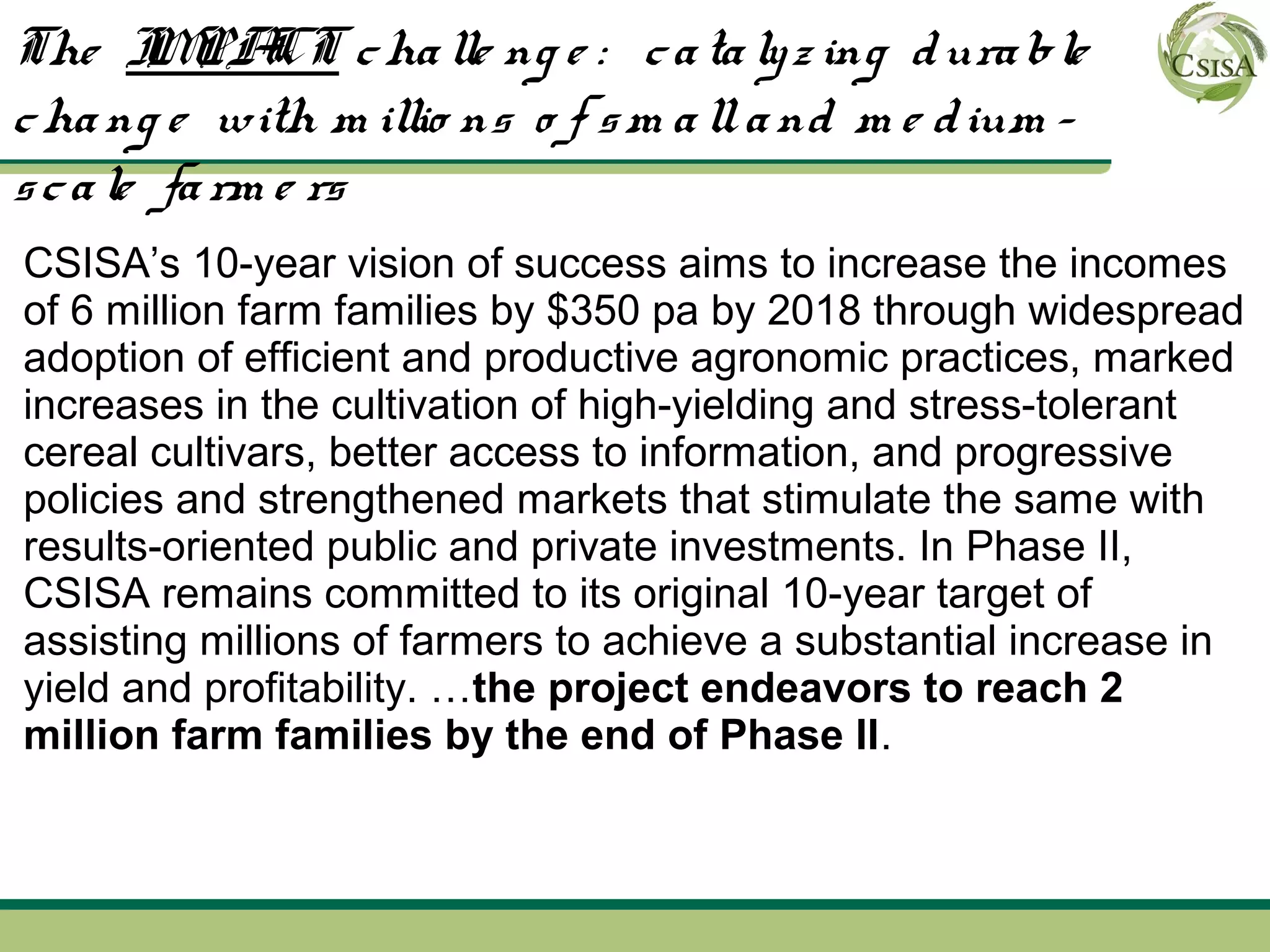 The I PA c ha lle ng e : c a ta ly z ing d ura ble
        M CT
c ha ng e with m illio ns o f s m a ll a nd m e d ium -
s c a le fa rm e rs
CSISA’s 10-year vision of success aims to increase the incomes
of 6 million farm families by $350 pa by 2018 through widespread
adoption of efficient and productive agronomic practices, marked
increases in the cultivation of high-yielding and stress-tolerant
cereal cultivars, better access to information, and progressive
policies and strengthened markets that stimulate the same with
results-oriented public and private investments. In Phase II,
CSISA remains committed to its original 10-year target of
assisting millions of farmers to achieve a substantial increase in
yield and profitability. …the project endeavors to reach 2
million farm families by the end of Phase II.
 