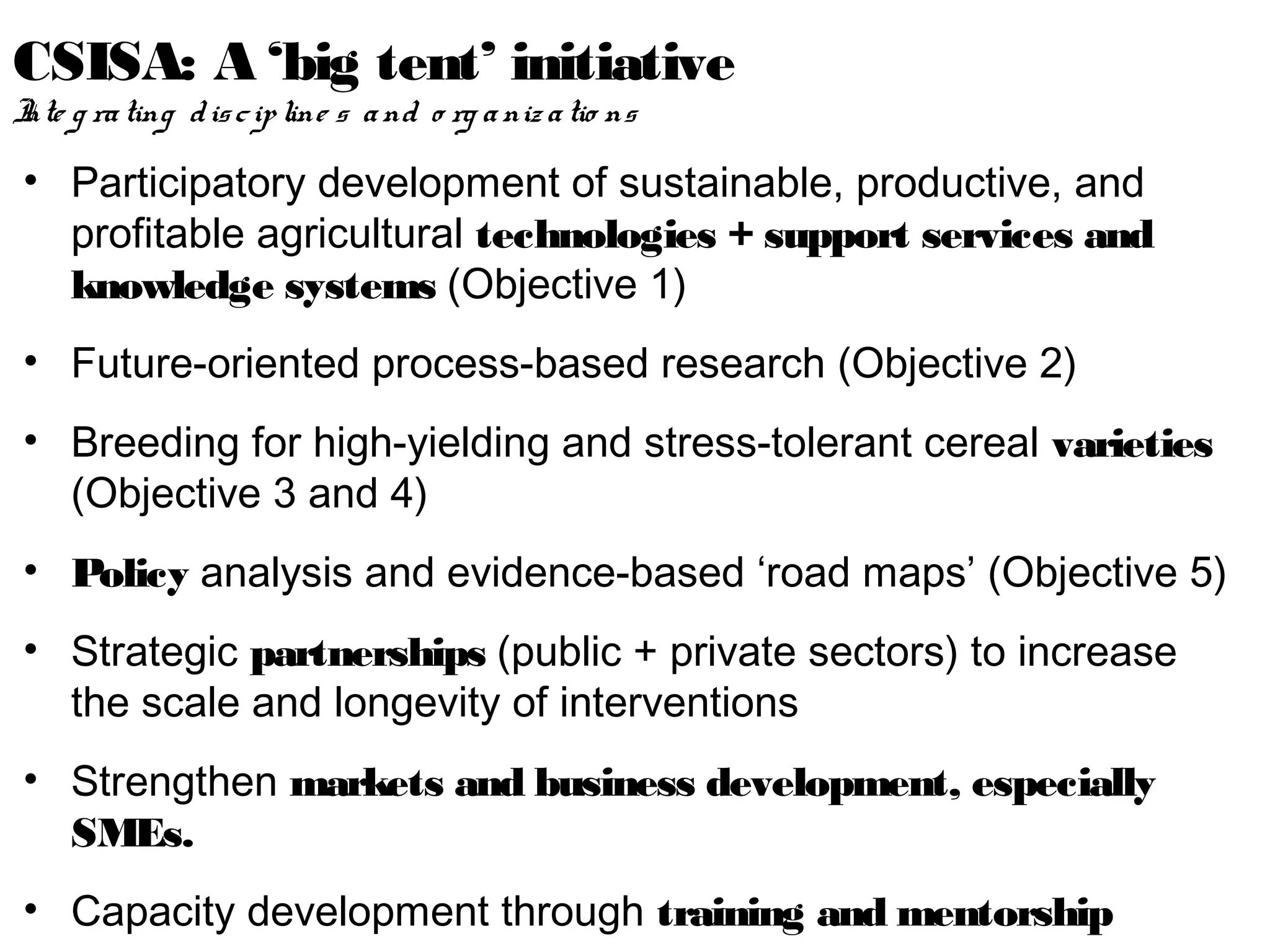 CSISA: A ‘big tent’ initiative
I g ra ting d is c ip line s a nd o rg a niz a tio ns
nte

• Participatory development of sustainable, productive, and
  profitable agricultural technologies + support services and
  knowledge systems (Objective 1)
• Future-oriented process-based research (Objective 2)
• Breeding for high-yielding and stress-tolerant cereal varieties
  (Objective 3 and 4)
• Policy analysis and evidence-based ‘road maps’ (Objective 5)
• Strategic partnerships (public + private sectors) to increase
  the scale and longevity of interventions
• Strengthen markets and business development, especially
  SMEs.
• Capacity development through training and mentorship
 