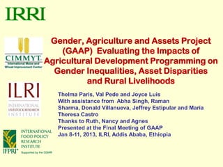 Gender, Agriculture and Assets Project
    (GAAP) Evaluating the Impacts of
Agricultural Development Programming on
  Gender Inequalities, Asset Disparities
          and Rural Livelihoods
   Thelma Paris, Val Pede and Joyce Luis
   With assistance from Abha Singh, Raman
   Sharma, Donald Villanueva, Jeffrey Estipular and Maria
   Theresa Castro
   Thanks to Ruth, Nancy and Agnes
   Presented at the Final Meeting of GAAP
   Jan 8-11, 2013, ILRI, Addis Ababa, Ethiopia
 