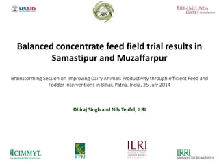 Dhiraj Singh and Nils Teufel, ILRI
Balanced concentrate feed field trial results in
Samastipur and Muzaffarpur
Brainstorming Session on Improving Dairy Animals Productivity through efficient Feed and
Fodder Interventions in Bihar, Patna, India, 25 July 2014
 