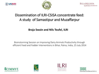 Braja Swain and Nils Teufel, ILRI
Dissemination of ILRI-CSISA concentrate feed:
A study of Samastipur and Muzaffarpur
Brainstorming Session on Improving Dairy Animals Productivity through
efficient Feed and Fodder Interventions in Bihar, Patna, India, 25 July 2014
 