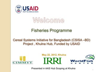 1
May 22, 2012, Khulna
Fisheries Programme
Cereal Systems Initiative for Bangladesh (CSISA –BD)
Project , Khulna Hub, Funded by USAID
Presented in AAS Hub Scoping at Khulna
 