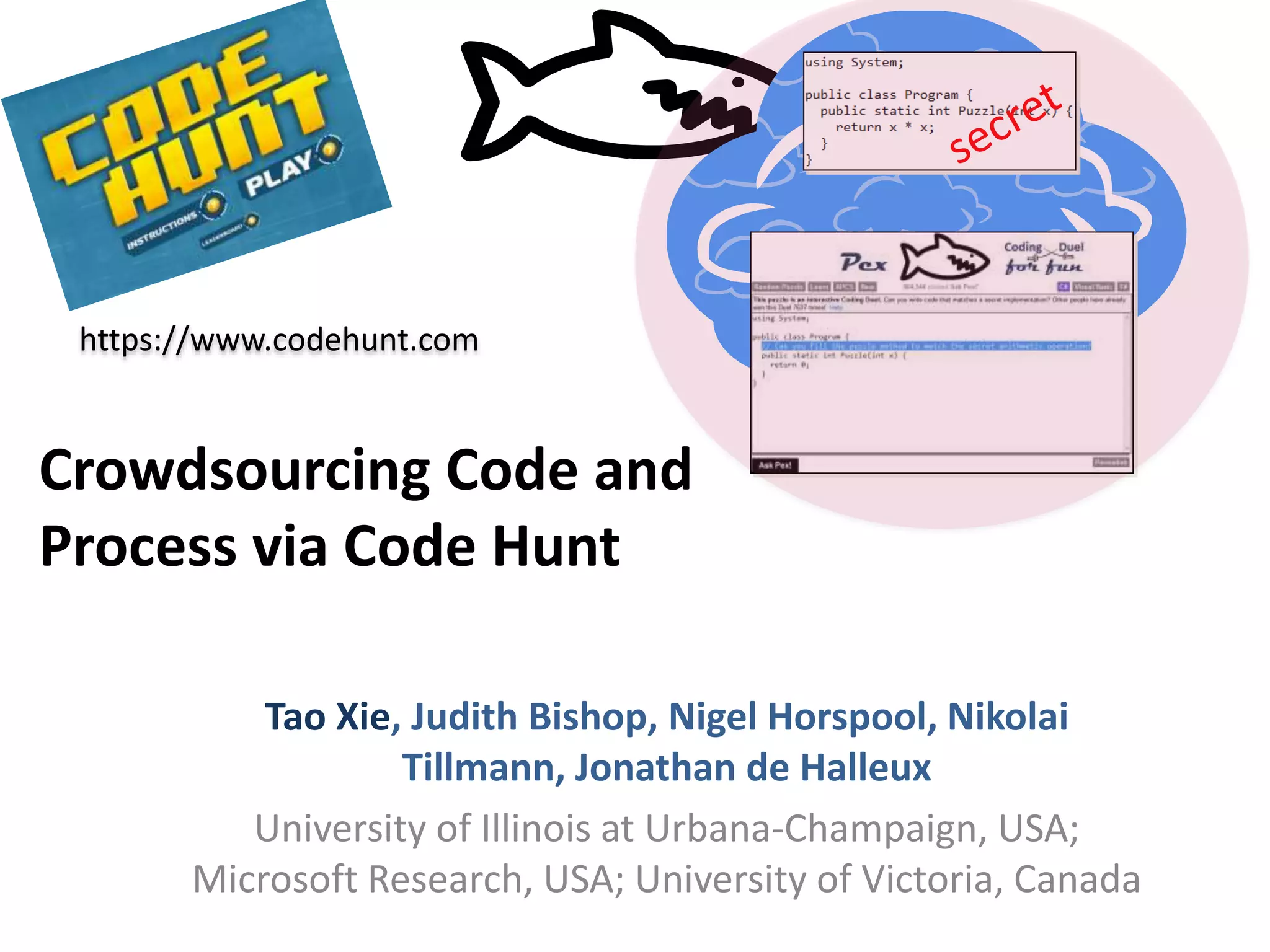 Crowdsourcing Code and
Process via Code Hunt
Tao Xie, Judith Bishop, Nigel Horspool, Nikolai
Tillmann, Jonathan de Halleux
University of Illinois at Urbana-Champaign, USA;
Microsoft Research, USA; University of Victoria, Canada
https://www.codehunt.com
 