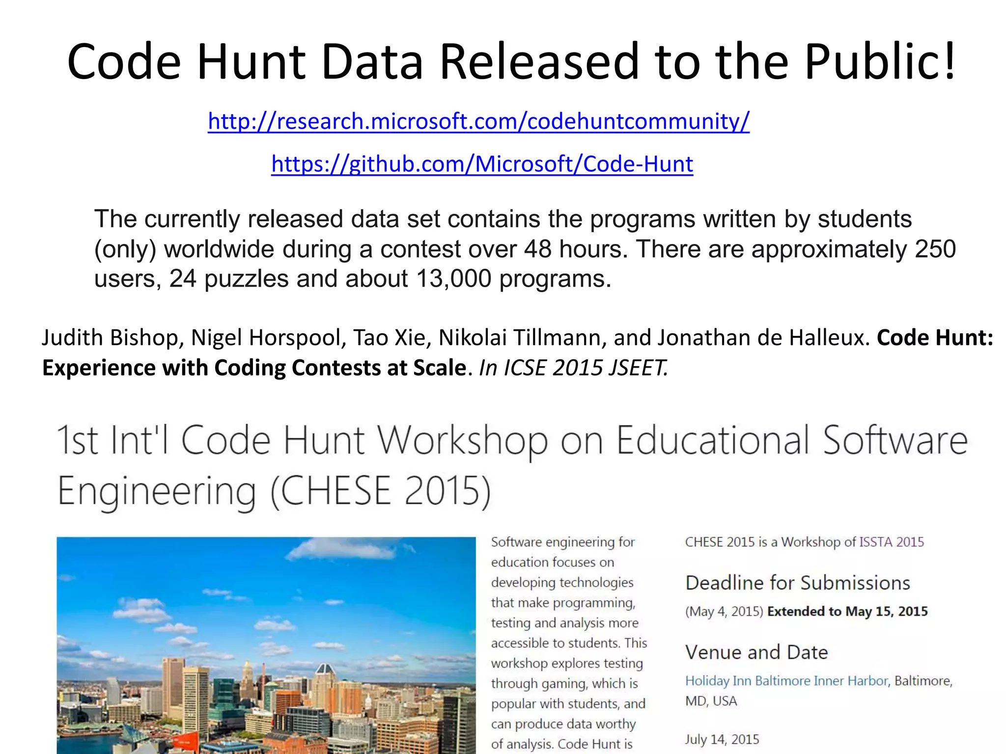 Code Hunt Data Released to the Public!
http://research.microsoft.com/codehuntcommunity/
https://github.com/Microsoft/Code-Hunt
The currently released data set contains the programs written by students
(only) worldwide during a contest over 48 hours. There are approximately 250
users, 24 puzzles and about 13,000 programs.
Judith Bishop, Nigel Horspool, Tao Xie, Nikolai Tillmann, and Jonathan de Halleux. Code Hunt:
Experience with Coding Contests at Scale. In ICSE 2015 JSEET.
http://web.engr.illinois.edu/~taoxie/publications/icse15jseet-codehunt.pdf
http://research.microsoft.com/chese2015/
 