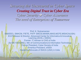 Securing the Unsecured in Cyber Space
Creating Digital Trust in Cyber Era
Cyber Security Cyber Assurance
The need of Enterprises of Tomorrow

Prof. K. Subramanian
SM(IEEE), SMACM, FIETE, FNTF SMCSI,MAIMA,MAIS,MCFE,MISACA(USA)
EX-Professor & Director, Advanced Center for Informatics & Innovative
Learning (ACIIL), IGNOU
Former IT Adviser to CAG of India
Ex-SR.1DDG(NIC), Min of Communications & Information Technology
Former President, Cyber Society of India
Emeritus President, eISSA
Academic Advocate of ISACA (USA) in India

Prof. KS@2014 csi chennai Lecture Cyber Security-->Cyber Assurance Jan 6,2014

1

 
