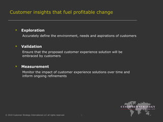 Customer insights that fuel profitable change Exploration Accurately define the environment, needs and aspirations of customers  Validation Ensure that the proposed customer experience solution will be embraced by customers  Measurement Monitor the impact of customer experience solutions over time and inform ongoing refinements 
