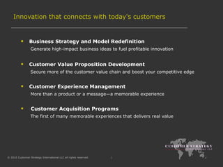 Innovation that  connects with today's customers Business Strategy and Model Redefinition Generate high-impact business ideas to fuel profitable innovation Customer Value Proposition Development Secure more of the customer value chain and boost your competitive edge Customer Experience Management More than a product or a message—a memorable experience Customer Acquisition Programs The first of many memorable experiences that delivers real value  