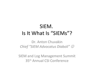 SIEM.  Is It What Is “SIEMs”? Dr. Anton Chuvakin Chief “SIEM Advocatus Diaboli”   SIEM and Log Management Summit 35 th  Annual CSI Conference 