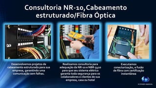 Consultoria NR-10,Cabeamento 
estruturado/Fibra Óptica 
Desenvolvemos projetos de 
cabeamento estruturado para sua 
empresa, garantindo uma 
comunicação sem falhas. 
Realizamos consultoria para 
adequação da NR-10 e NBR-5410 
para que seu sistema elétrico 
garanta toda segurança para os 
colaboradores e clientes de sua 
empresa, casa ou hotel 
Executamos 
conectorização, e fusão 
de fibra com certificação 
instantânea 
 
