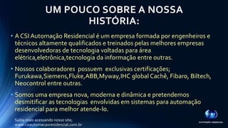 UM POUCO SOBRE A NOSSA 
HISTÓRIA: 
• A CSI Automação Residencial é um empresa formada por engenheiros e 
técnicos altamente qualificados e treinados pelas melhores empresas 
desenvolvedoras de tecnologia voltadas para área 
elétrica,eletrônica,tecnologia da informação entre outras. 
• Nossos colaboradores possuem exclusivas certificações; 
Furukawa,Siemens,Fluke,ABB,Myway,IHC global Cachê, Fibaro, Biltech, 
Neocontrol entre outras. 
• Somos uma empresa nova, moderna e dinâmica e pretendemos 
desmitificar as tecnologias envolvidas em sistemas para automação 
residencial para melhor atende-lo. 
Saiba mais acessando nosso site; 
www.csiautomacaoresidencial.com.br 
 