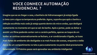 VOCE CONHECE AUTOMAÇÃO 
RESIDENCIAL ? 
Imagine que ao se chegar a casa, a banheira de hidromassagem já esteja ligada 
e cheia com a água na temperatura preferida. Agora, suponha que após o banho a 
refeição escolhida mais cedo já esteja quente dentro do micro-ondas, que desligará 
exatamente no momento em que se sair do banho. Após o jantar, pode-se deitar e 
assistir um filme podendo contar com o cenário perfeito, apenas ao toque de um 
botão: as cortinas automaticamente se fecham, o ar-condicionado é ligado, as luzes 
mais fortes do ambiente são desligadas e as mais fracas são acesas, enquanto o telão 
desce de um compartimento no teto e para exatamente no ponto ideal previamente 
determinado.O Próximo passo será aproveitar seu ambiente inteligente! 
 