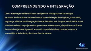 COMPREENDENDO A INTEGRAÇÃO 
Com a automação residencial o que se objetiva é a integração de tecnologias 
de acesso à informação e entretenimento, com otimização dos negócios, da Internet, 
segurança, além de total integração da rede de dados, voz, imagem e multimídia. Isso é 
obtido através de um projeto único que envolve infraestrutura, dispositivos e software 
de controle cuja meta é garantir ao usuário a possibilidade de controle e acesso à 
sua residência à distância, dentro ou fora da mesma. 
 