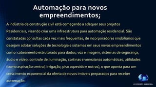 Automação para novos 
empreendimentos; 
A indústria de construção civil está começando a adequar seus projetos 
Residenciais, visando criar uma infraestrutura para automação residencial. São 
constatadas consultas cada vez mais frequentes, de incorporadores imobiliários que 
desejam adotar soluções de tecnologia e sistemas em seus novos empreendimentos 
como: cabeamento estruturado para dados, voz e imagem, sistemas de segurança, 
áudio e vídeo, controle de iluminação, cortinas e venezianas automáticas, utilidades 
(como aspiração central, irrigação, piso aquecido e outras), o que aponta para um 
crescimento exponencial da oferta de novos imóveis preparados para receber 
automação. 
 